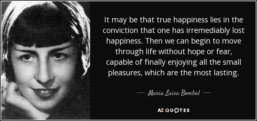 It may be that true happiness lies in the conviction that one has irremediably lost happiness. Then we can begin to move through life without hope or fear, capable of finally enjoying all the small pleasures, which are the most lasting. - Maria Luisa Bombal