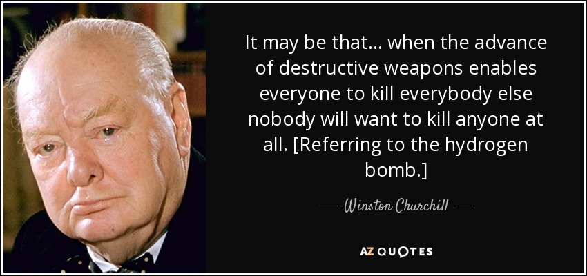 It may be that ... when the advance of destructive weapons enables everyone to kill everybody else nobody will want to kill anyone at all. [Referring to the hydrogen bomb.] - Winston Churchill