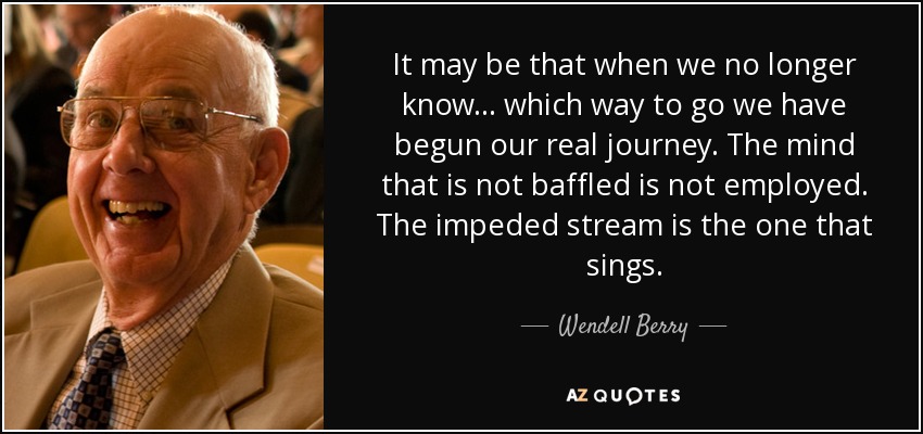It may be that when we no longer know... which way to go we have begun our real journey. The mind that is not baffled is not employed. The impeded stream is the one that sings. - Wendell Berry