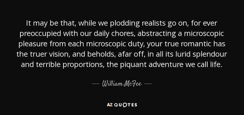 It may be that, while we plodding realists go on, for ever preoccupied with our daily chores, abstracting a microscopic pleasure from each microscopic duty, your true romantic has the truer vision, and beholds, afar off, in all its lurid splendour and terrible proportions, the piquant adventure we call life. - William McFee