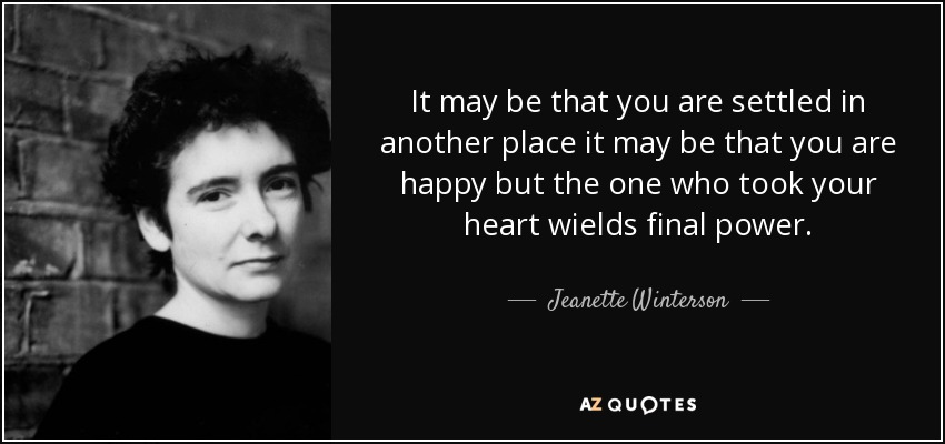 It may be that you are settled in another place it may be that you are happy but the one who took your heart wields final power. - Jeanette Winterson