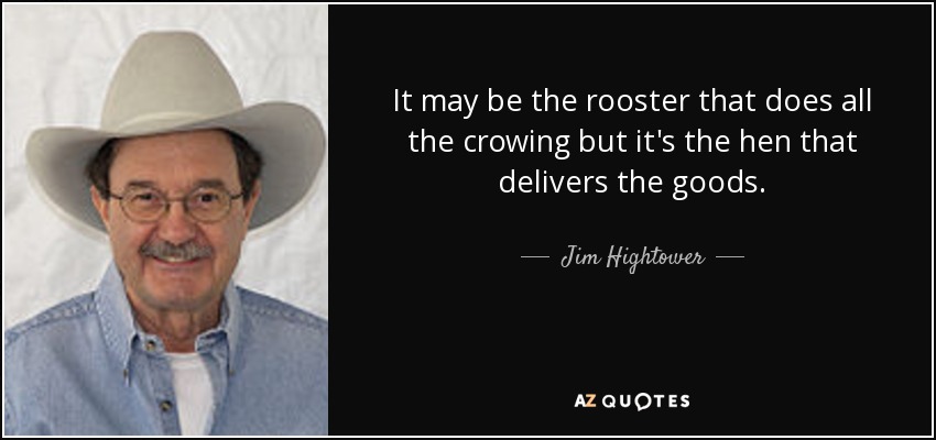 It may be the rooster that does all the crowing but it's the hen that delivers the goods. - Jim Hightower