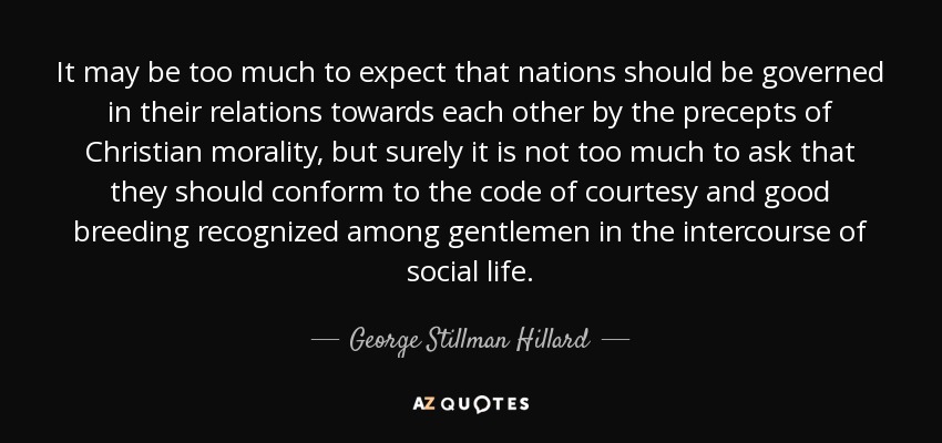 It may be too much to expect that nations should be governed in their relations towards each other by the precepts of Christian morality, but surely it is not too much to ask that they should conform to the code of courtesy and good breeding recognized among gentlemen in the intercourse of social life. - George Stillman Hillard