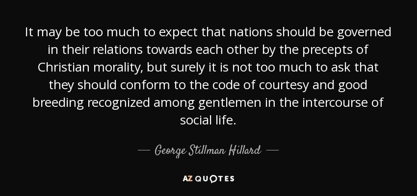 It may be too much to expect that nations should be governed in their relations towards each other by the precepts of Christian morality, but surely it is not too much to ask that they should conform to the code of courtesy and good breeding recognized among gentlemen in the intercourse of social life. - George Stillman Hillard