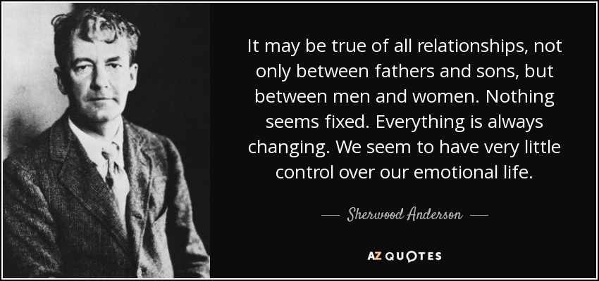 It may be true of all relationships, not only between fathers and sons, but between men and women. Nothing seems fixed. Everything is always changing. We seem to have very little control over our emotional life. - Sherwood Anderson