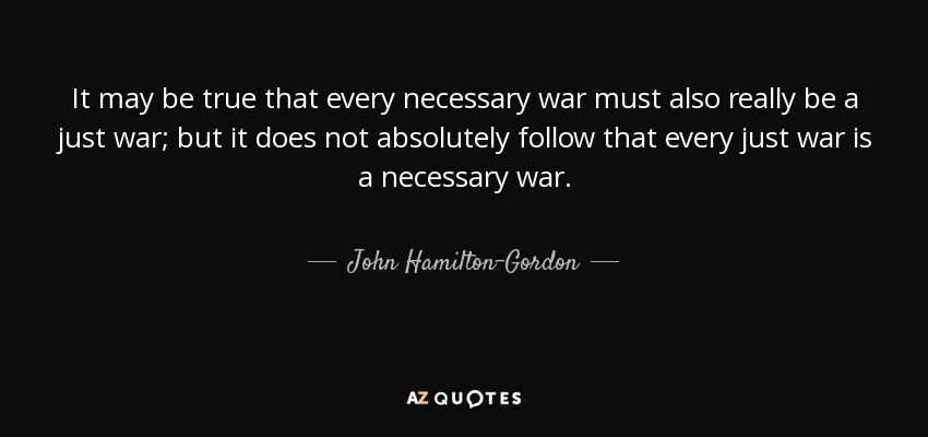 It may be true that every necessary war must also really be a just war; but it does not absolutely follow that every just war is a necessary war. - John Hamilton-Gordon, 1st Marquess of Aberdeen and Temair