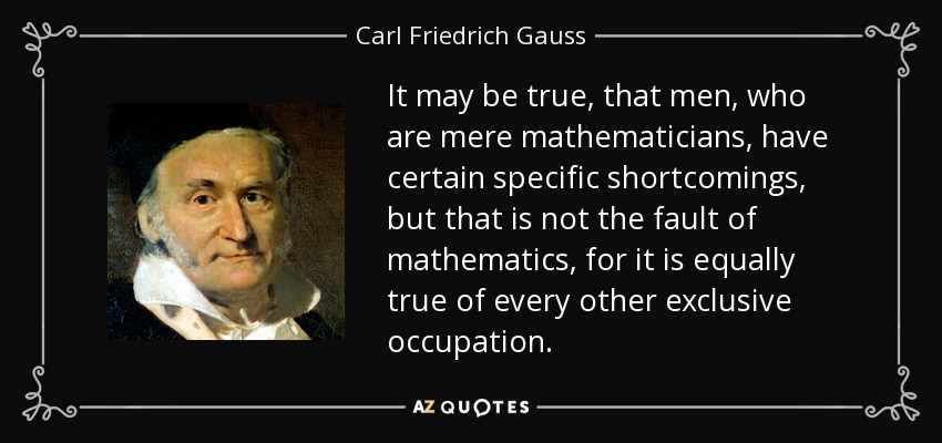 It may be true, that men, who are mere mathematicians, have certain specific shortcomings, but that is not the fault of mathematics, for it is equally true of every other exclusive occupation. - Carl Friedrich Gauss