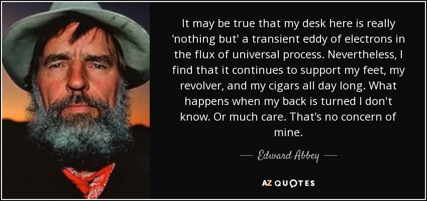 It may be true that my desk here is really 'nothing but' a transient eddy of electrons in the flux of universal process. Nevertheless, I find that it continues to support my feet, my revolver, and my cigars all day long. What happens when my back is turned I don't know. Or much care. That's no concern of mine. - Edward Abbey