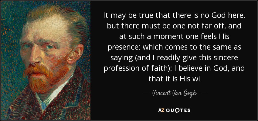 It may be true that there is no God here, but there must be one not far off, and at such a moment one feels His presence; which comes to the same as saying (and I readily give this sincere profession of faith): I believe in God, and that it is His wi - Vincent Van Gogh