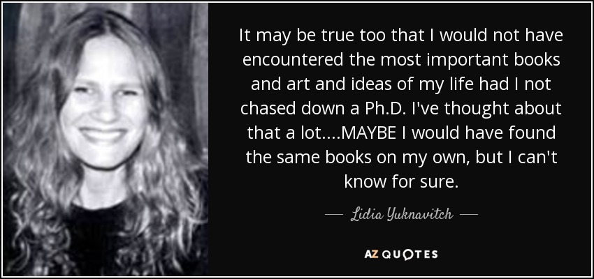 It may be true too that I would not have encountered the most important books and art and ideas of my life had I not chased down a Ph.D. I've thought about that a lot....MAYBE I would have found the same books on my own, but I can't know for sure. - Lidia Yuknavitch