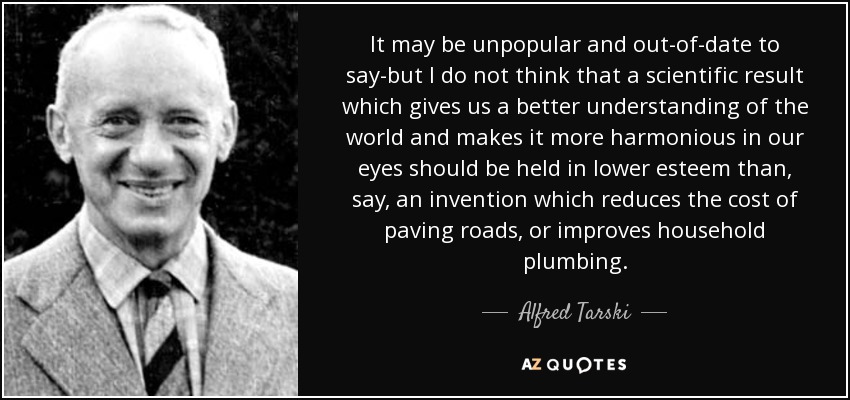 It may be unpopular and out-of-date to say-but I do not think that a scientific result which gives us a better understanding of the world and makes it more harmonious in our eyes should be held in lower esteem than, say, an invention which reduces the cost of paving roads, or improves household plumbing. - Alfred Tarski