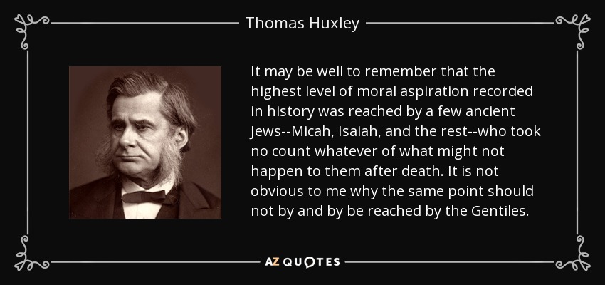 It may be well to remember that the highest level of moral aspiration recorded in history was reached by a few ancient Jews--Micah, Isaiah, and the rest--who took no count whatever of what might not happen to them after death. It is not obvious to me why the same point should not by and by be reached by the Gentiles. - Thomas Huxley