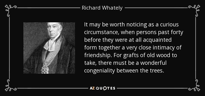 It may be worth noticing as a curious circumstance, when persons past forty before they were at all acquainted form together a very close intimacy of friendship. For grafts of old wood to take, there must be a wonderful congeniality between the trees. - Richard Whately