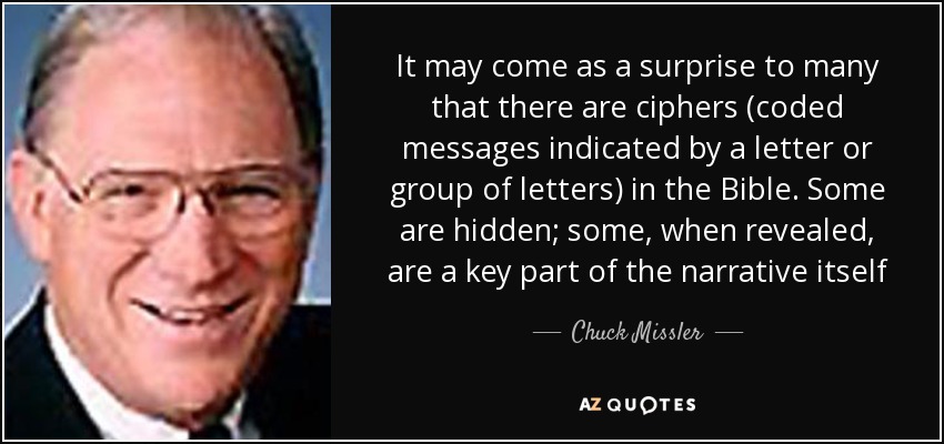 It may come as a surprise to many that there are ciphers (coded messages indicated by a letter or group of letters) in the Bible. Some are hidden; some, when revealed, are a key part of the narrative itself - Chuck Missler