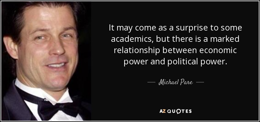 It may come as a surprise to some academics, but there is a marked relationship between economic power and political power. - Michael Pare