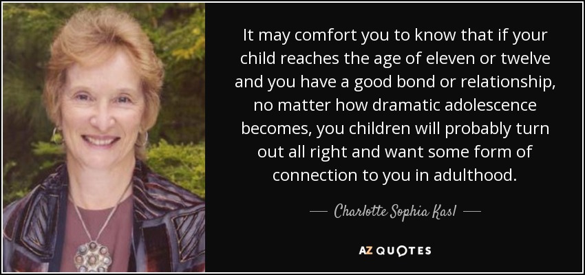 It may comfort you to know that if your child reaches the age of eleven or twelve and you have a good bond or relationship, no matter how dramatic adolescence becomes, you children will probably turn out all right and want some form of connection to you in adulthood. - Charlotte Sophia Kasl