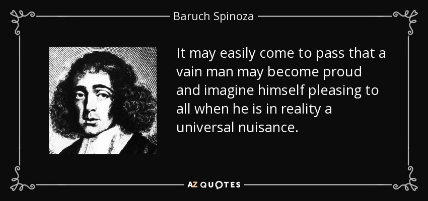 It may easily come to pass that a vain man may become proud and imagine himself pleasing to all when he is in reality a universal nuisance. - Baruch Spinoza