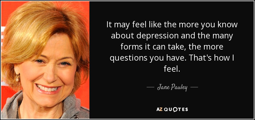 It may feel like the more you know about depression and the many forms it can take, the more questions you have. That's how I feel. - Jane Pauley