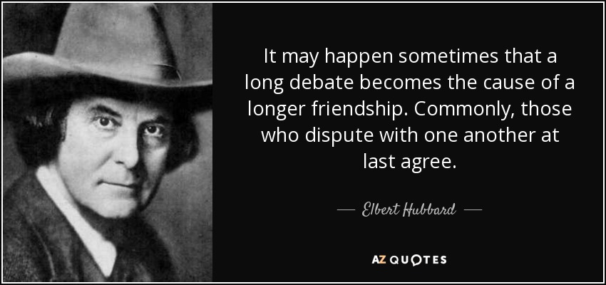 It may happen sometimes that a long debate becomes the cause of a longer friendship. Commonly, those who dispute with one another at last agree. - Elbert Hubbard