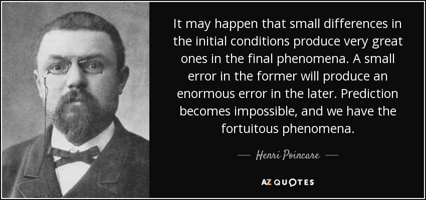 It may happen that small differences in the initial conditions produce very great ones in the final phenomena. A small error in the former will produce an enormous error in the later. Prediction becomes impossible, and we have the fortuitous phenomena. - Henri Poincare