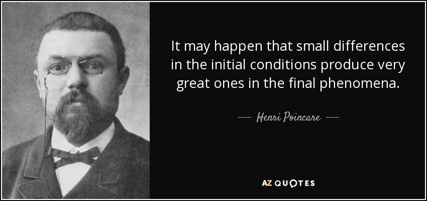 It may happen that small differences in the initial conditions produce very great ones in the final phenomena. - Henri Poincare