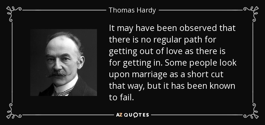 It may have been observed that there is no regular path for getting out of love as there is for getting in. Some people look upon marriage as a short cut that way, but it has been known to fail. - Thomas Hardy