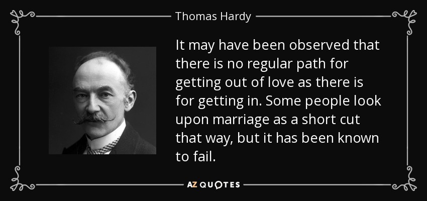 It may have been observed that there is no regular path for getting out of love as there is for getting in. Some people look upon marriage as a short cut that way, but it has been known to fail. - Thomas Hardy