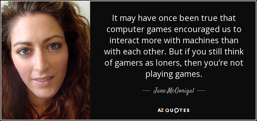 It may have once been true that computer games encouraged us to interact more with machines than with each other. But if you still think of gamers as loners, then you’re not playing games. - Jane McGonigal