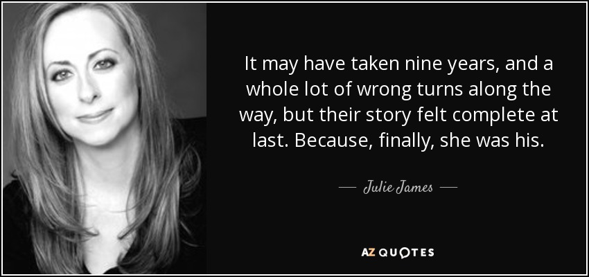 It may have taken nine years, and a whole lot of wrong turns along the way, but their story felt complete at last. Because, finally, she was his. - Julie James