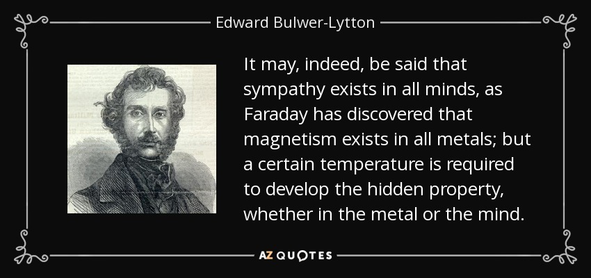 It may, indeed, be said that sympathy exists in all minds, as Faraday has discovered that magnetism exists in all metals; but a certain temperature is required to develop the hidden property, whether in the metal or the mind. - Edward Bulwer-Lytton, 1st Baron Lytton