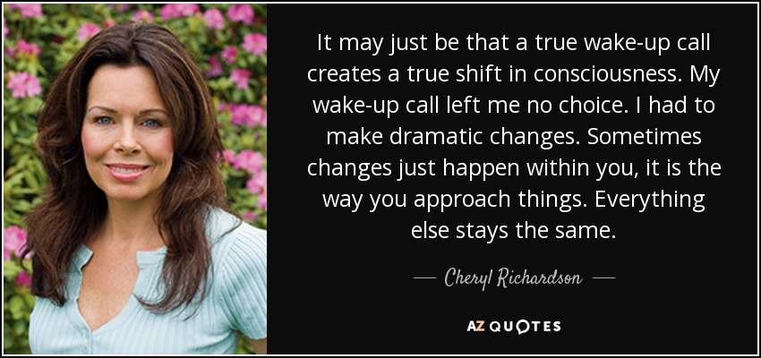 It may just be that a true wake-up call creates a true shift in consciousness. My wake-up call left me no choice. I had to make dramatic changes. Sometimes changes just happen within you, it is the way you approach things. Everything else stays the same. - Cheryl Richardson