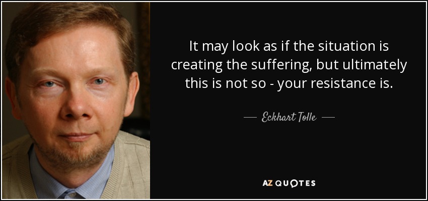 It may look as if the situation is creating the suffering, but ultimately this is not so - your resistance is. - Eckhart Tolle