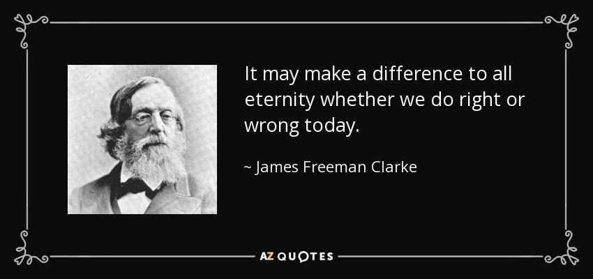 It may make a difference to all eternity whether we do right or wrong today. - James Freeman Clarke
