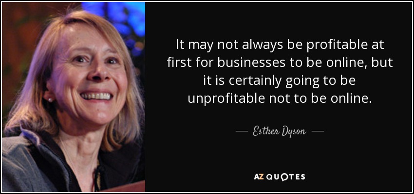 It may not always be profitable at first for businesses to be online, but it is certainly going to be unprofitable not to be online. - Esther Dyson