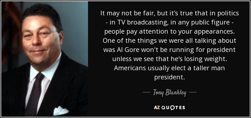 It may not be fair, but it's true that in politics - in TV broadcasting, in any public figure - people pay attention to your appearances. One of the things we were all talking about was Al Gore won't be running for president unless we see that he's losing weight. Americans usually elect a taller man president. - Tony Blankley