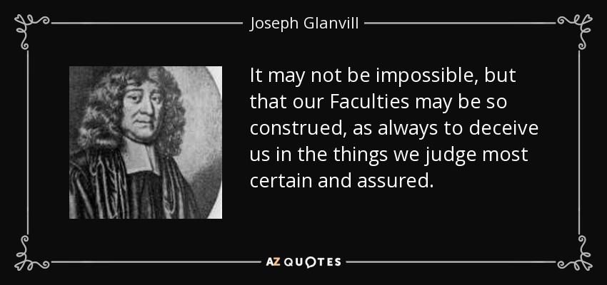 It may not be impossible, but that our Faculties may be so construed, as always to deceive us in the things we judge most certain and assured. - Joseph Glanvill