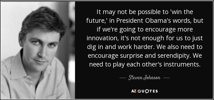 It may not be possible to 'win the future,' in President Obama's words, but if we're going to encourage more innovation, it's not enough for us to just dig in and work harder. We also need to encourage surprise and serendipity. We need to play each other's instruments. - Steven Johnson