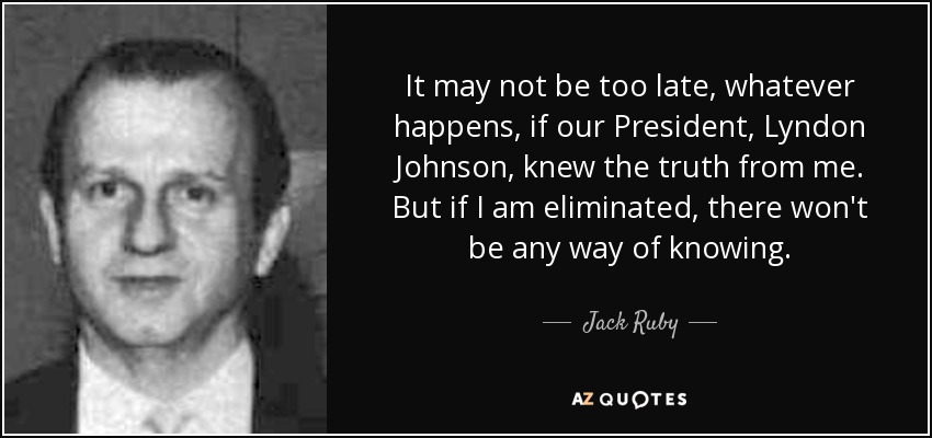 It may not be too late, whatever happens, if our President, Lyndon Johnson, knew the truth from me. But if I am eliminated, there won't be any way of knowing. - Jack Ruby