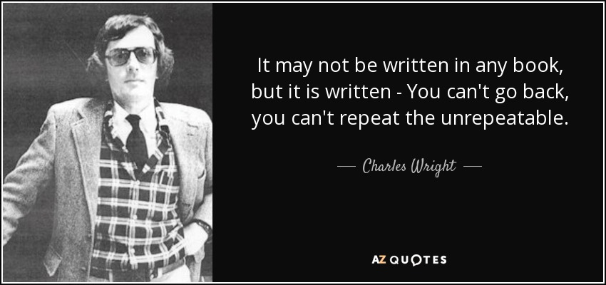 It may not be written in any book, but it is written - You can't go back, you can't repeat the unrepeatable. - Charles Wright