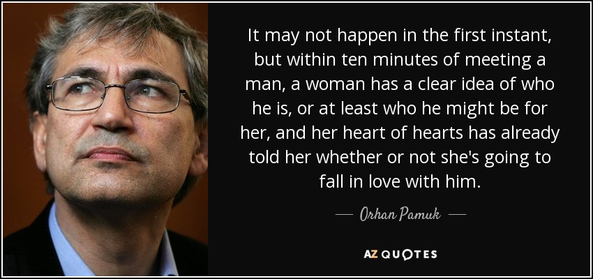 It may not happen in the first instant, but within ten minutes of meeting a man, a woman has a clear idea of who he is, or at least who he might be for her, and her heart of hearts has already told her whether or not she's going to fall in love with him. - Orhan Pamuk