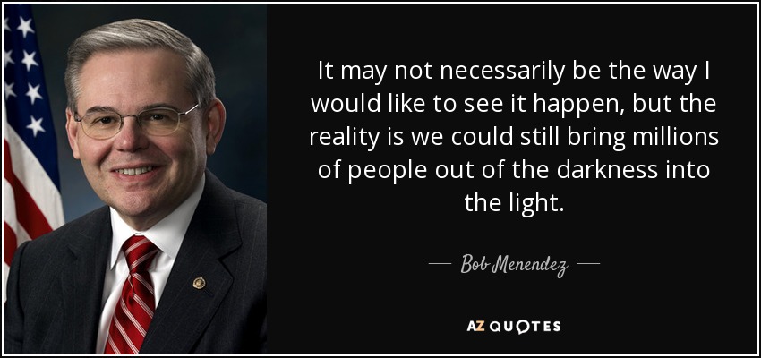 It may not necessarily be the way I would like to see it happen, but the reality is we could still bring millions of people out of the darkness into the light. - Bob Menendez
