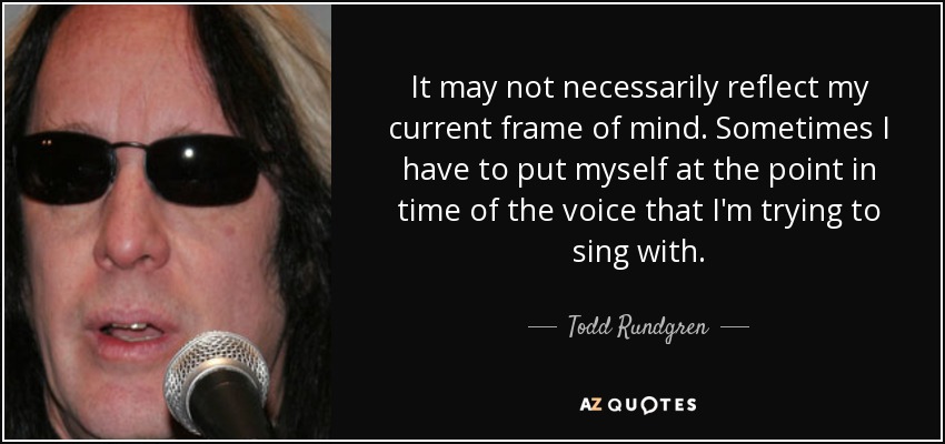 It may not necessarily reflect my current frame of mind. Sometimes I have to put myself at the point in time of the voice that I'm trying to sing with. - Todd Rundgren