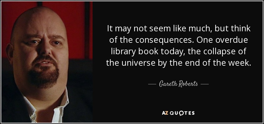 It may not seem like much, but think of the consequences. One overdue library book today, the collapse of the universe by the end of the week. - Gareth Roberts