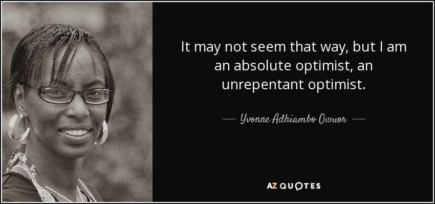 It may not seem that way, but I am an absolute optimist, an unrepentant optimist. - Yvonne Adhiambo Owuor