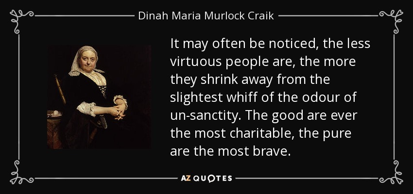 It may often be noticed, the less virtuous people are, the more they shrink away from the slightest whiff of the odour of un-sanctity. The good are ever the most charitable, the pure are the most brave. - Dinah Maria Murlock Craik