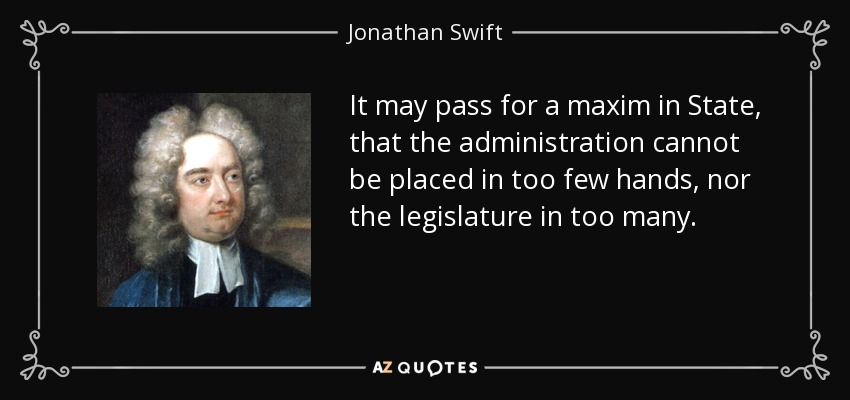 It may pass for a maxim in State, that the administration cannot be placed in too few hands, nor the legislature in too many. - Jonathan Swift