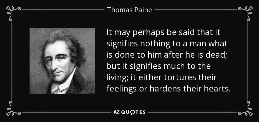It may perhaps be said that it signifies nothing to a man what is done to him after he is dead; but it signifies much to the living; it either tortures their feelings or hardens their hearts. - Thomas Paine