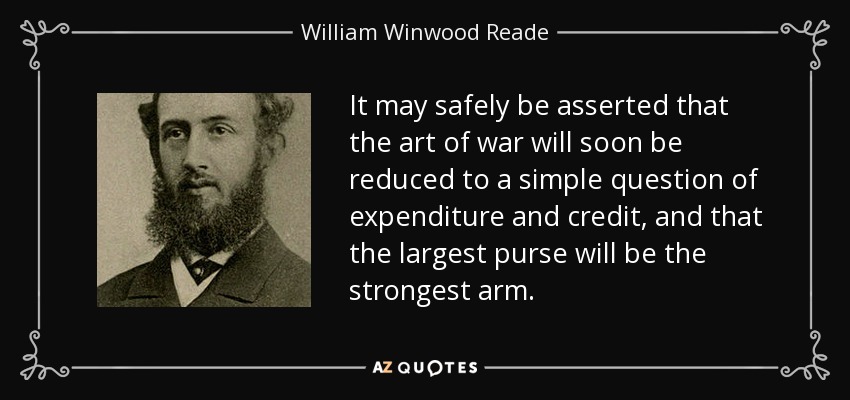 It may safely be asserted that the art of war will soon be reduced to a simple question of expenditure and credit, and that the largest purse will be the strongest arm. - William Winwood Reade