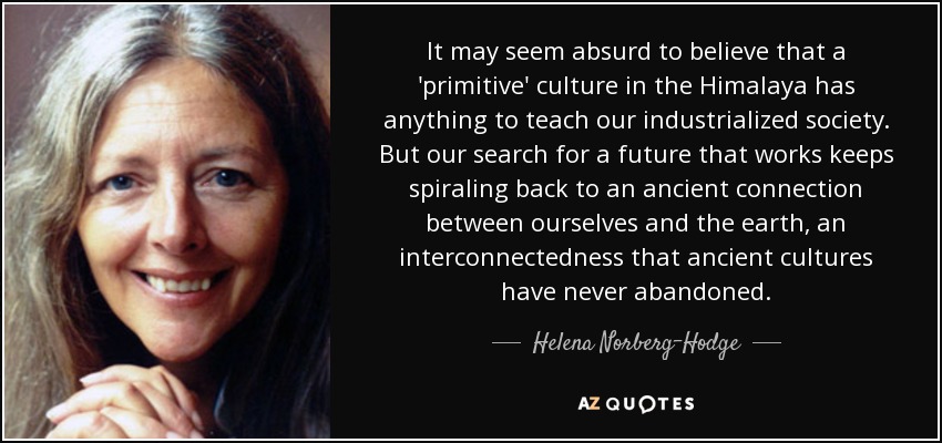 It may seem absurd to believe that a 'primitive' culture in the Himalaya has anything to teach our industrialized society. But our search for a future that works keeps spiraling back to an ancient connection between ourselves and the earth, an interconnectedness that ancient cultures have never abandoned. - Helena Norberg-Hodge