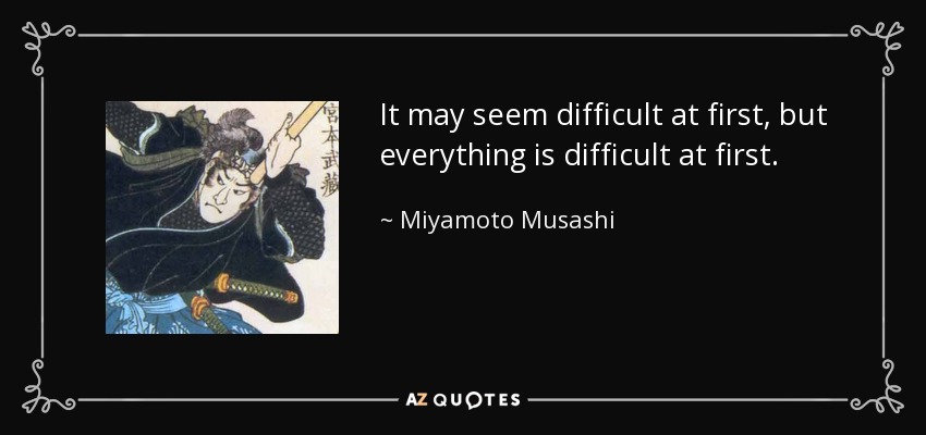 It may seem difficult at first, but everything is difficult at first. - Miyamoto Musashi